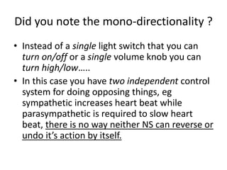 Did you note the mono-directionality ?
• Instead of a single light switch that you can
turn on/off or a single volume knob you can
turn high/low…..
• In this case you have two independent control
system for doing opposing things, eg
sympathetic increases heart beat while
parasympathetic is required to slow heart
beat, there is no way neither NS can reverse or
undo it’s action by itself.
 
