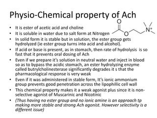 Physio-Chemical property of Ach
• It is ester of acetic acid and choline
• It is soluble in water due to salt form at Nitrogen
• In solid form it is stable but in solution, the ester group gets
hydrolyzed (ie ester group turns into acid and alcohol).
• If acid or base is present, as in stomach, then rate of hydrolysis is so
fast that it prevents oral dosing of Ach
• Even if we prepare it’s solution in neutral water and inject in blood
so as to bypass the acidic stomach, an ester hydrolyzing enzyme
called butrylcholinesterase significantly degrades it s that the
pharmacological response is very weak
• Even if it was administered in stable form, It’s ionic ammonium
group prevents good penetration across the lipophillic cell wall
• This chemical property makes it a weak agonist plus since it is non-
selective agonist of Muscarinic and Nicotinic
• (Thus having no ester group and no ionic amine is an approach tp
making more stable and strong Ach agonist. However selectivity is a
different issue)
 