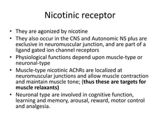 Nicotinic receptor
• They are agonized by nicotine
• They also occur in the CNS and Autonomic NS plus are
exclusive in neuromuscular junction, and are part of a
ligand gated ion channel receptors
• Physiological functions depend upon muscle-type or
neuronal-type
• Muscle-type nicotinic AChRs are localized at
neuromuscular junctions and allow muscle contraction
and maintain muscle tone; (thus these are targets for
muscle relaxants)
• Neuronal type are involved in cognitive function,
learning and memory, arousal, reward, motor control
and analgesia.
 