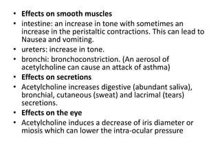 • Effects on smooth muscles
• intestine: an increase in tone with sometimes an
increase in the peristaltic contractions. This can lead to
Nausea and vomiting.
• ureters: increase in tone.
• bronchi: bronchoconstriction. (An aerosol of
acetylcholine can cause an attack of asthma)
• Effects on secretions
• Acetylcholine increases digestive (abundant saliva),
bronchial, cutaneous (sweat) and lacrimal (tears)
secretions.
• Effects on the eye
• Acetylcholine induces a decrease of iris diameter or
miosis which can lower the intra-ocular pressure
 