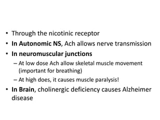 • Through the nicotinic receptor
• In Autonomic NS, Ach allows nerve transmission
• In neuromuscular junctions
– At low dose Ach allow skeletal muscle movement
(important for breathing)
– At high does, it causes muscle paralysis!
• In Brain, cholinergic deficiency causes Alzheimer
disease
 