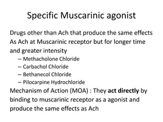Specific Muscarinic agonist
Drugs other than Ach that produce the same effects
As Ach at Muscarinic receptor but for longer time
and greater intensity
– Methacholone Chloride
– Carbachol Chloride
– Bethanecol Chloride
– Pilocarpine Hydrochloride
Mechanism of Action (MOA) : They act directly by
binding to muscarinic receptor as a agonist and
produce the same effects as Ach
 
