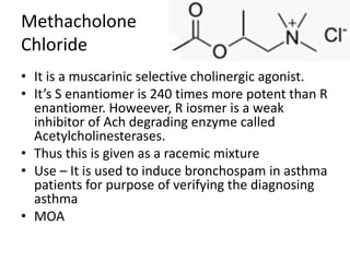 Methacholone
Chloride
• It is a muscarinic selective cholinergic agonist.
• It’s S enantiomer is 240 times more potent than R
enantiomer. Howeever, R iosmer is a weak
inhibitor of Ach degrading enzyme called
Acetylcholinesterases.
• Thus this is given as a racemic mixture
• Use – It is used to induce bronchospam in asthma
patients for purpose of verifying the diagnosing
asthma
• MOA
 