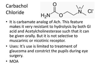 Carbachol
Chloride
• It is carbamate analog of Ach. This feature
makes it very resistant to hydrolysis by both GI
acid and Acetylcholinesterase such that it can
be given orally. But it is not selective to
muscarinic or nicotinic receptor.
• Uses: It’s use is limited to treatment of
glaucoma and constrict the pupils during eye
surgery.
• MOA
 