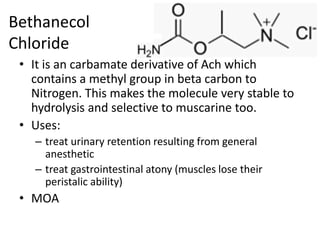 Bethanecol
Chloride
• It is an carbamate derivative of Ach which
contains a methyl group in beta carbon to
Nitrogen. This makes the molecule very stable to
hydrolysis and selective to muscarine too.
• Uses:
– treat urinary retention resulting from general
anesthetic
– treat gastrointestinal atony (muscles lose their
peristalic ability)
• MOA
 