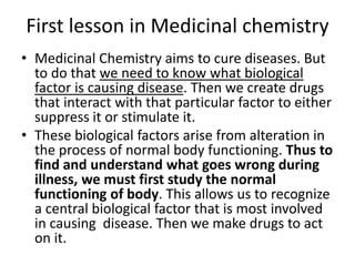 First lesson in Medicinal chemistry
• Medicinal Chemistry aims to cure diseases. But
to do that we need to know what biological
factor is causing disease. Then we create drugs
that interact with that particular factor to either
suppress it or stimulate it.
• These biological factors arise from alteration in
the process of normal body functioning. Thus to
find and understand what goes wrong during
illness, we must first study the normal
functioning of body. This allows us to recognize
a central biological factor that is most involved
in causing disease. Then we make drugs to act
on it.
 