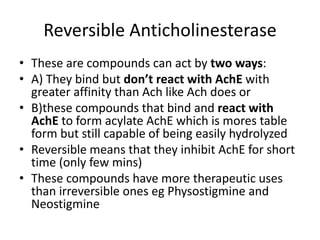 Reversible Anticholinesterase
• These are compounds can act by two ways:
• A) They bind but don’t react with AchE with
greater affinity than Ach like Ach does or
• B)these compounds that bind and react with
AchE to form acylate AchE which is mores table
form but still capable of being easily hydrolyzed
• Reversible means that they inhibit AchE for short
time (only few mins)
• These compounds have more therapeutic uses
than irreversible ones eg Physostigmine and
Neostigmine
 