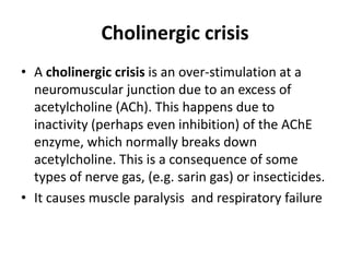 Cholinergic crisis
• A cholinergic crisis is an over-stimulation at a
neuromuscular junction due to an excess of
acetylcholine (ACh). This happens due to
inactivity (perhaps even inhibition) of the AChE
enzyme, which normally breaks down
acetylcholine. This is a consequence of some
types of nerve gas, (e.g. sarin gas) or insecticides.
• It causes muscle paralysis and respiratory failure
 