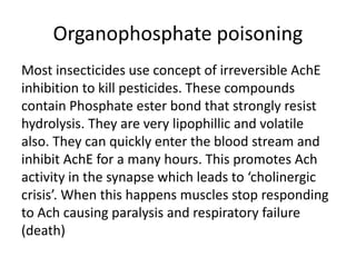 Organophosphate poisoning
Most insecticides use concept of irreversible AchE
inhibition to kill pesticides. These compounds
contain Phosphate ester bond that strongly resist
hydrolysis. They are very lipophillic and volatile
also. They can quickly enter the blood stream and
inhibit AchE for a many hours. This promotes Ach
activity in the synapse which leads to ‘cholinergic
crisis’. When this happens muscles stop responding
to Ach causing paralysis and respiratory failure
(death)
 