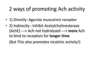 2 ways of promoting Ach activity
• 1) Directly: Agonize muscarinic receptor
• 2) Indirectly : Inhibit Acetylcholinesterase
(AchE) ---> Ach not hydrolyzed ---> more Ach
to bind to receptors for longer time
(But This also promotes nicotinic activity!)
 