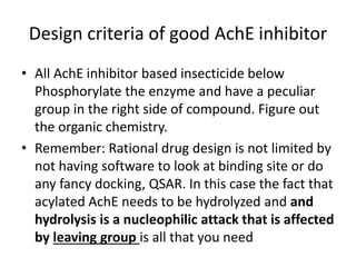 Design criteria of good AchE inhibitor
• All AchE inhibitor based insecticide below
Phosphorylate the enzyme and have a peculiar
group in the right side of compound. Figure out
the organic chemistry.
• Remember: Rational drug design is not limited by
not having software to look at binding site or do
any fancy docking, QSAR. In this case the fact that
acylated AchE needs to be hydrolyzed and and
hydrolysis is a nucleophilic attack that is affected
by leaving group is all that you need
 