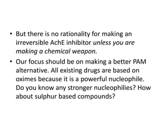 • But there is no rationality for making an
irreversible AchE inhibitor unless you are
making a chemical weapon.
• Our focus should be on making a better PAM
alternative. All existing drugs are based on
oximes because it is a powerful nucleophile.
Do you know any stronger nucleophilies? How
about sulphur based compounds?
 