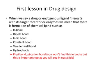 First lesson in Drug design
• When we say a drug or endogenous ligand interacts
with its target receptor or enzymes we mean that there
is formation of chemical bond such as
– H-Bond
– Dipole bond
– Ionic bond
– Covalent bond
– Van der wall bond
– Hydrophobic
– Pi-pi bond, pi-cation bond (you won’t find this in books but
this is important too as you will see in next slide)
 