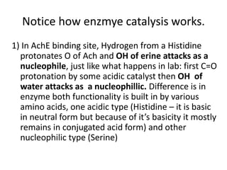 Notice how enzmye catalysis works.
1) In AchE binding site, Hydrogen from a Histidine
protonates O of Ach and OH of erine attacks as a
nucleophile, just like what happens in lab: first C=O
protonation by some acidic catalyst then OH of
water attacks as a nucleophillic. Difference is in
enzyme both functionality is built in by various
amino acids, one acidic type (Histidine – it is basic
in neutral form but because of it’s basicity it mostly
remains in conjugated acid form) and other
nucleophilic type (Serine)
 