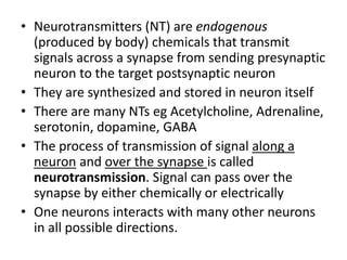 • Neurotransmitters (NT) are endogenous
(produced by body) chemicals that transmit
signals across a synapse from sending presynaptic
neuron to the target postsynaptic neuron
• They are synthesized and stored in neuron itself
• There are many NTs eg Acetylcholine, Adrenaline,
serotonin, dopamine, GABA
• The process of transmission of signal along a
neuron and over the synapse is called
neurotransmission. Signal can pass over the
synapse by either chemically or electrically
• One neurons interacts with many other neurons
in all possible directions.
 