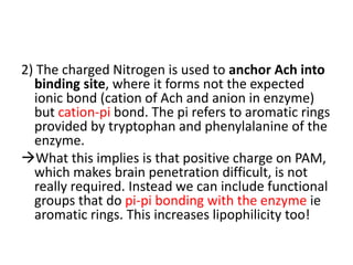2) The charged Nitrogen is used to anchor Ach into
binding site, where it forms not the expected
ionic bond (cation of Ach and anion in enzyme)
but cation-pi bond. The pi refers to aromatic rings
provided by tryptophan and phenylalanine of the
enzyme.
What this implies is that positive charge on PAM,
which makes brain penetration difficult, is not
really required. Instead we can include functional
groups that do pi-pi bonding with the enzyme ie
aromatic rings. This increases lipophilicity too!
 
