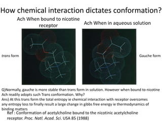 How chemical interaction dictates conformation?
Ach When bound to nicotine
receptor Ach When in aqueous solution
trans form Gauche form
Ref : Conformation of acetylcholine bound to the nicotinic acetylcholine
receptor. Proc. Natl. Acad. Sci. USA 85 (1988)
Q)Normally, gauche is more stable than trans form in solution. However when bound to nicotine
Ach readily adopts such Trans conformation. Why?
Ans) At this trans form the total entropy ie chemical interaction with receptor overcomes
any entropy loss to finally result a large change in gibbs free energy ie thermodynamics of
binding matters
 