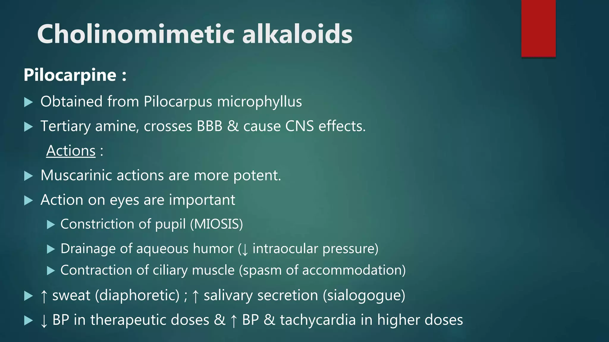 Cholinomimetic alkaloids
Pilocarpine :
 Obtained from Pilocarpus microphyllus
 Tertiary amine, crosses BBB & cause CNS effects.
Actions :
 Muscarinic actions are more potent.
 Action on eyes are important
 Constriction of pupil (MIOSIS)
 Drainage of aqueous humor (↓ intraocular pressure)
 Contraction of ciliary muscle (spasm of accommodation)
 ↑ sweat (diaphoretic) ; ↑ salivary secretion (sialogogue)
 ↓ BP in therapeutic doses & ↑ BP & tachycardia in higher doses
 