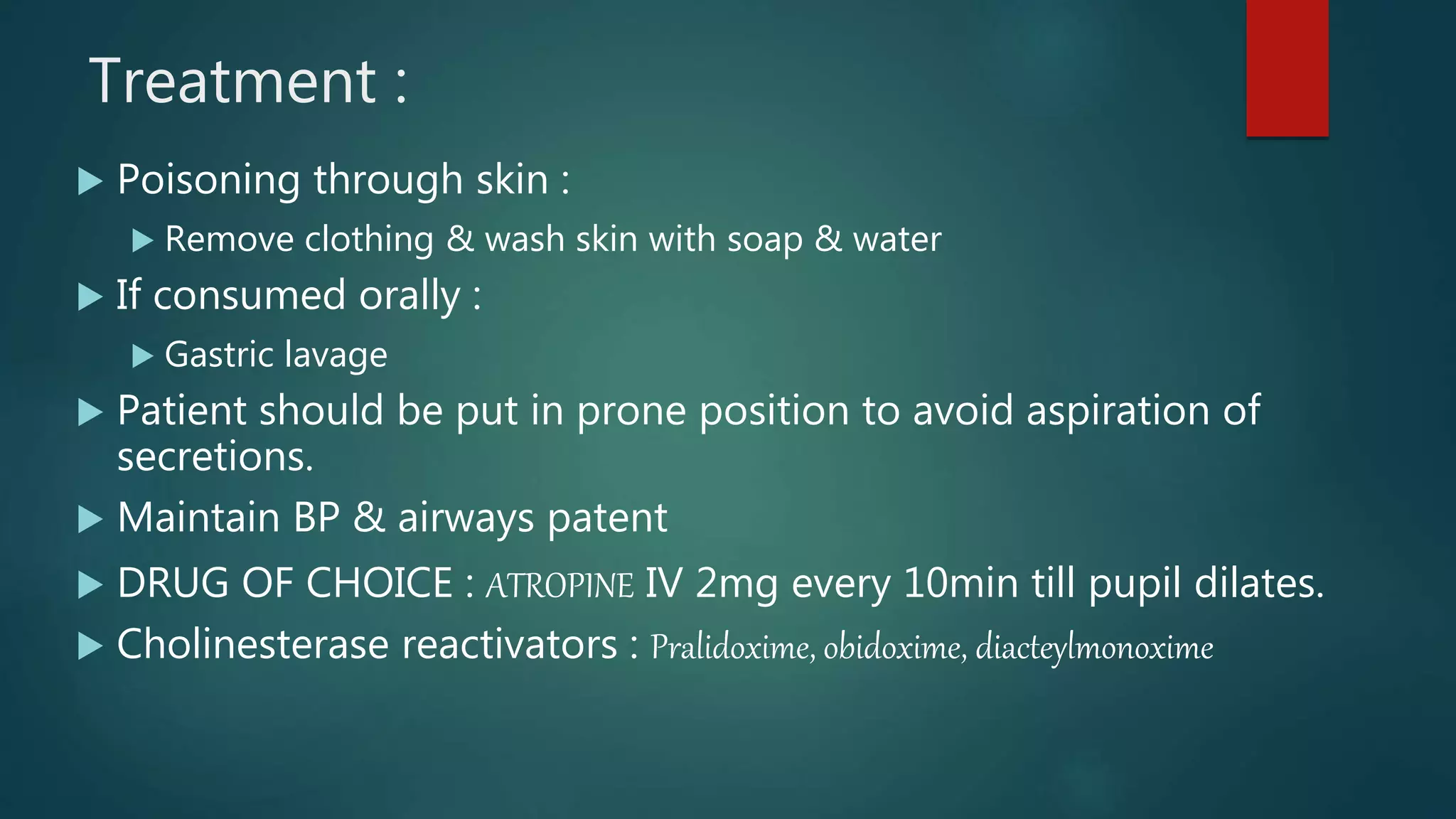 Treatment :
 Poisoning through skin :
 Remove clothing & wash skin with soap & water
 If consumed orally :
 Gastric lavage
 Patient should be put in prone position to avoid aspiration of
secretions.
 Maintain BP & airways patent
 DRUG OF CHOICE : ATROPINE IV 2mg every 10min till pupil dilates.
 Cholinesterase reactivators : Pralidoxime, obidoxime, diacteylmonoxime
 