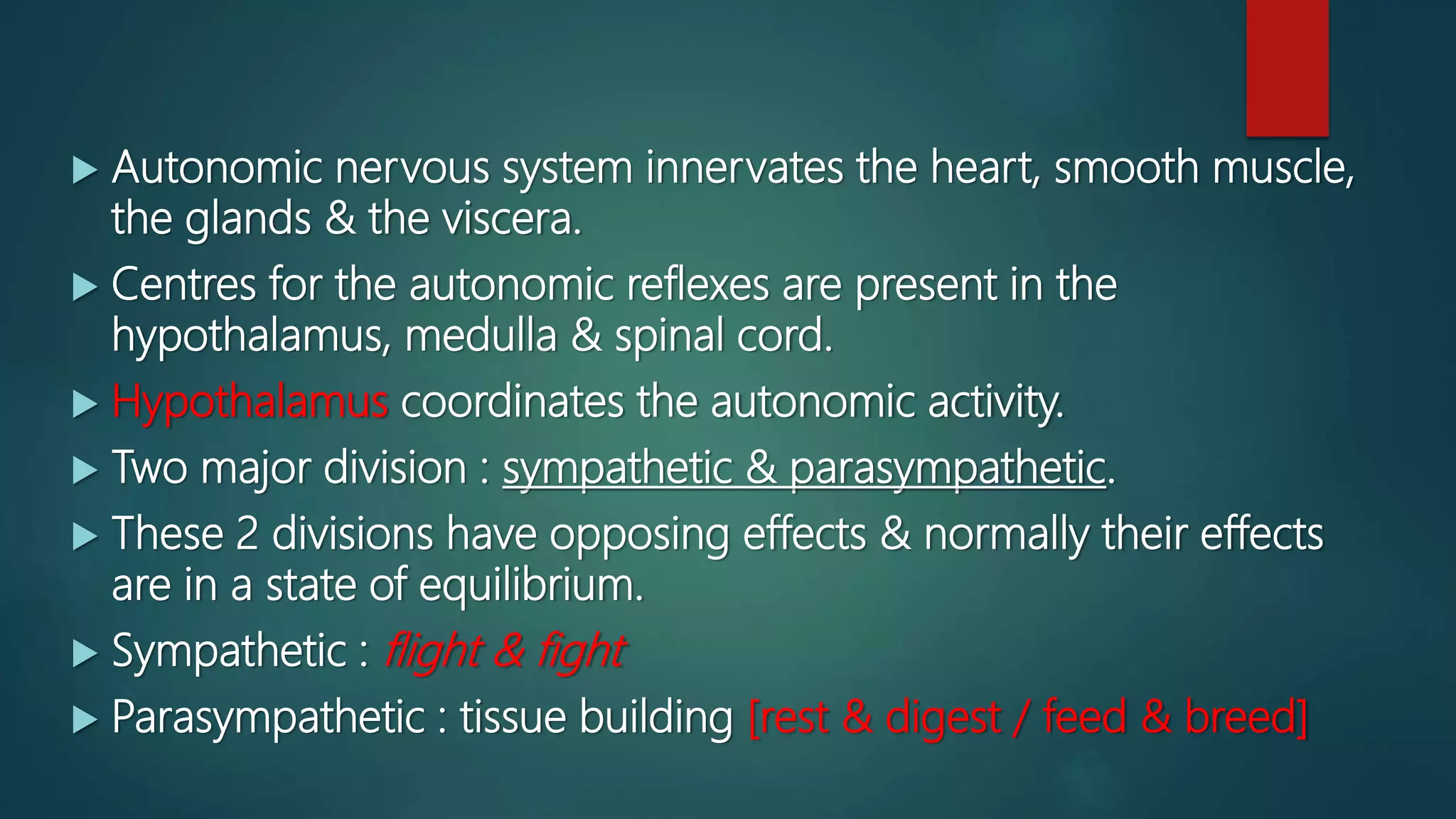  Autonomic nervous system innervates the heart, smooth muscle,
the glands & the viscera.
 Centres for the autonomic reflexes are present in the
hypothalamus, medulla & spinal cord.
 Hypothalamus coordinates the autonomic activity.
 Two major division : sympathetic & parasympathetic.
 These 2 divisions have opposing effects & normally their effects
are in a state of equilibrium.
 Sympathetic : flight & fight
 Parasympathetic : tissue building [rest & digest / feed & breed]
 