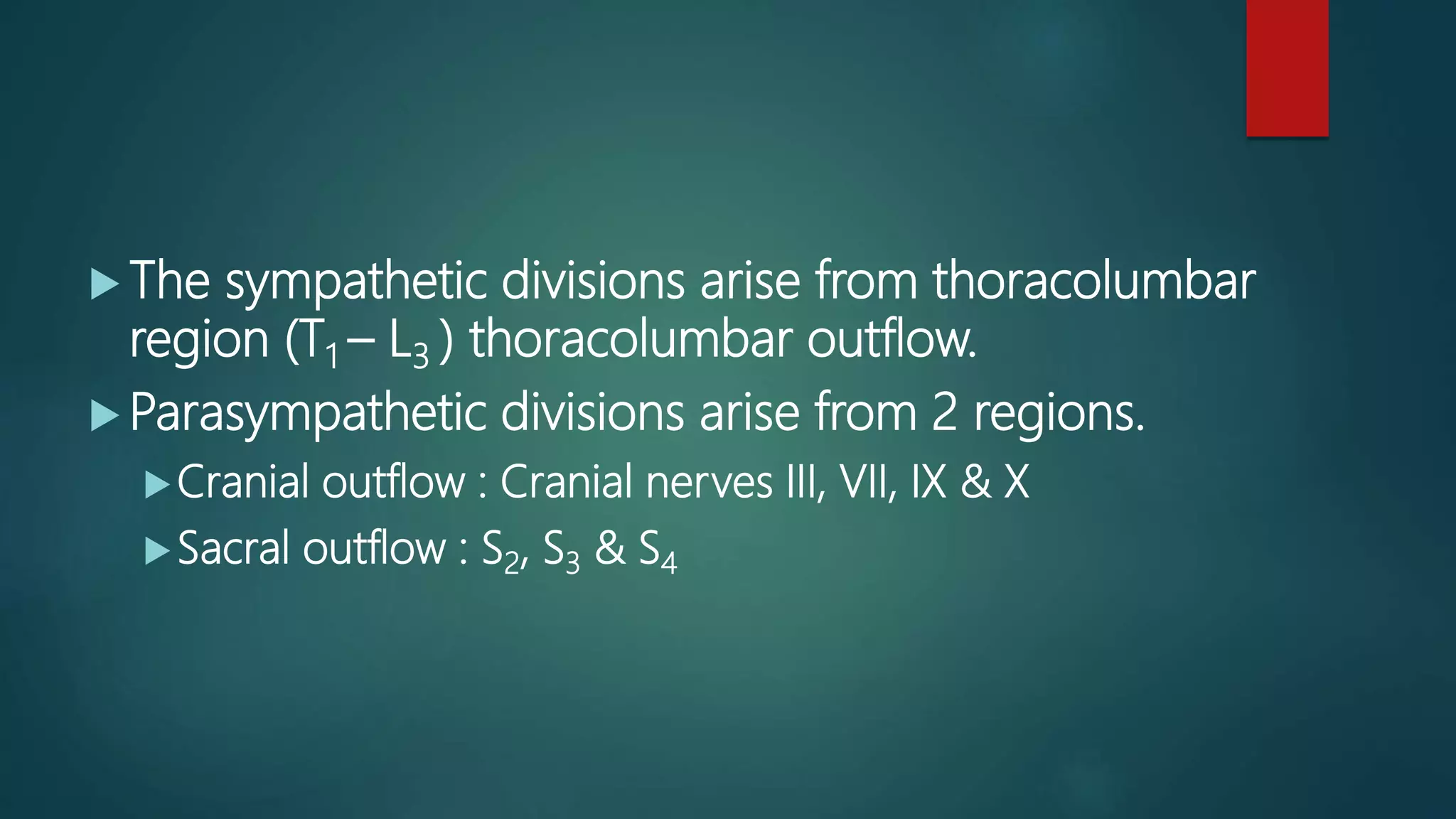  The sympathetic divisions arise from thoracolumbar
region (T1 – L3 ) thoracolumbar outflow.
 Parasympathetic divisions arise from 2 regions.
Cranial outflow : Cranial nerves III, VII, IX & X
Sacral outflow : S2, S3 & S4
 