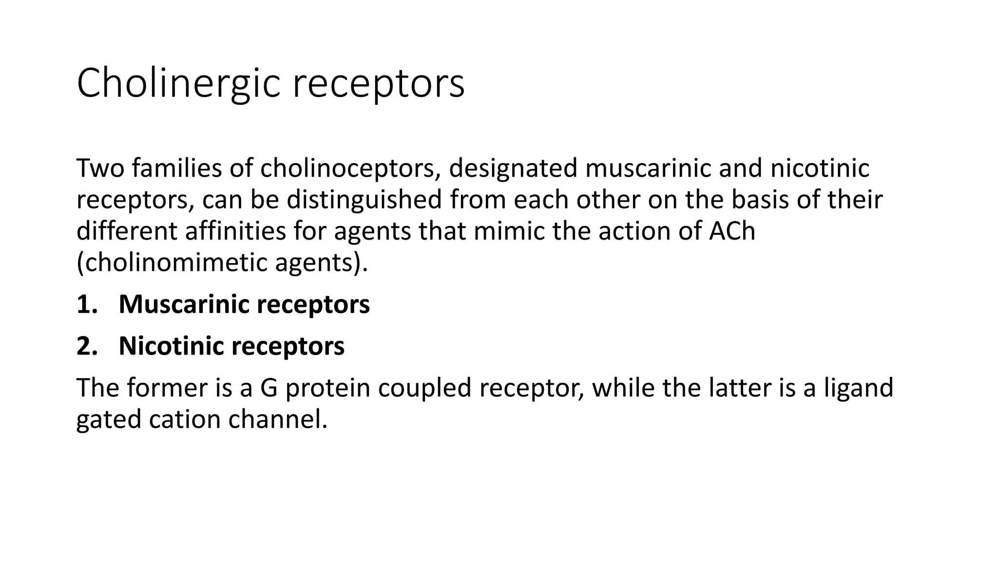 Cholinergic receptors
Two families of cholinoceptors, designated muscarinic and nicotinic
receptors, can be distinguished from each other on the basis of their
different affinities for agents that mimic the action of ACh
(cholinomimetic agents).
1. Muscarinic receptors
2. Nicotinic receptors
The former is a G protein coupled receptor, while the latter is a ligand
gated cation channel.
 