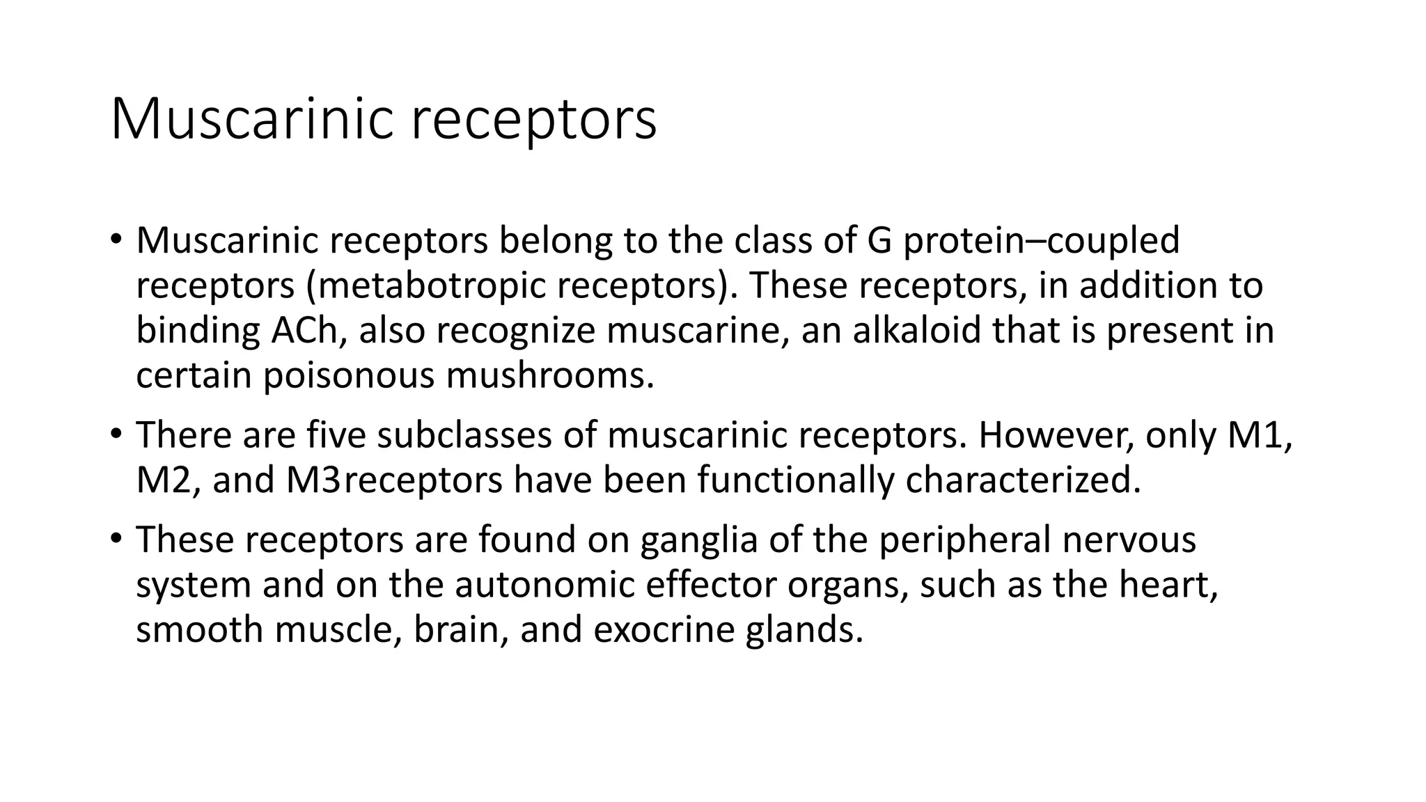 Muscarinic receptors
• Muscarinic receptors belong to the class of G protein–coupled
receptors (metabotropic receptors). These receptors, in addition to
binding ACh, also recognize muscarine, an alkaloid that is present in
certain poisonous mushrooms.
• There are five subclasses of muscarinic receptors. However, only M1,
M2, and M3receptors have been functionally characterized.
• These receptors are found on ganglia of the peripheral nervous
system and on the autonomic effector organs, such as the heart,
smooth muscle, brain, and exocrine glands.
 