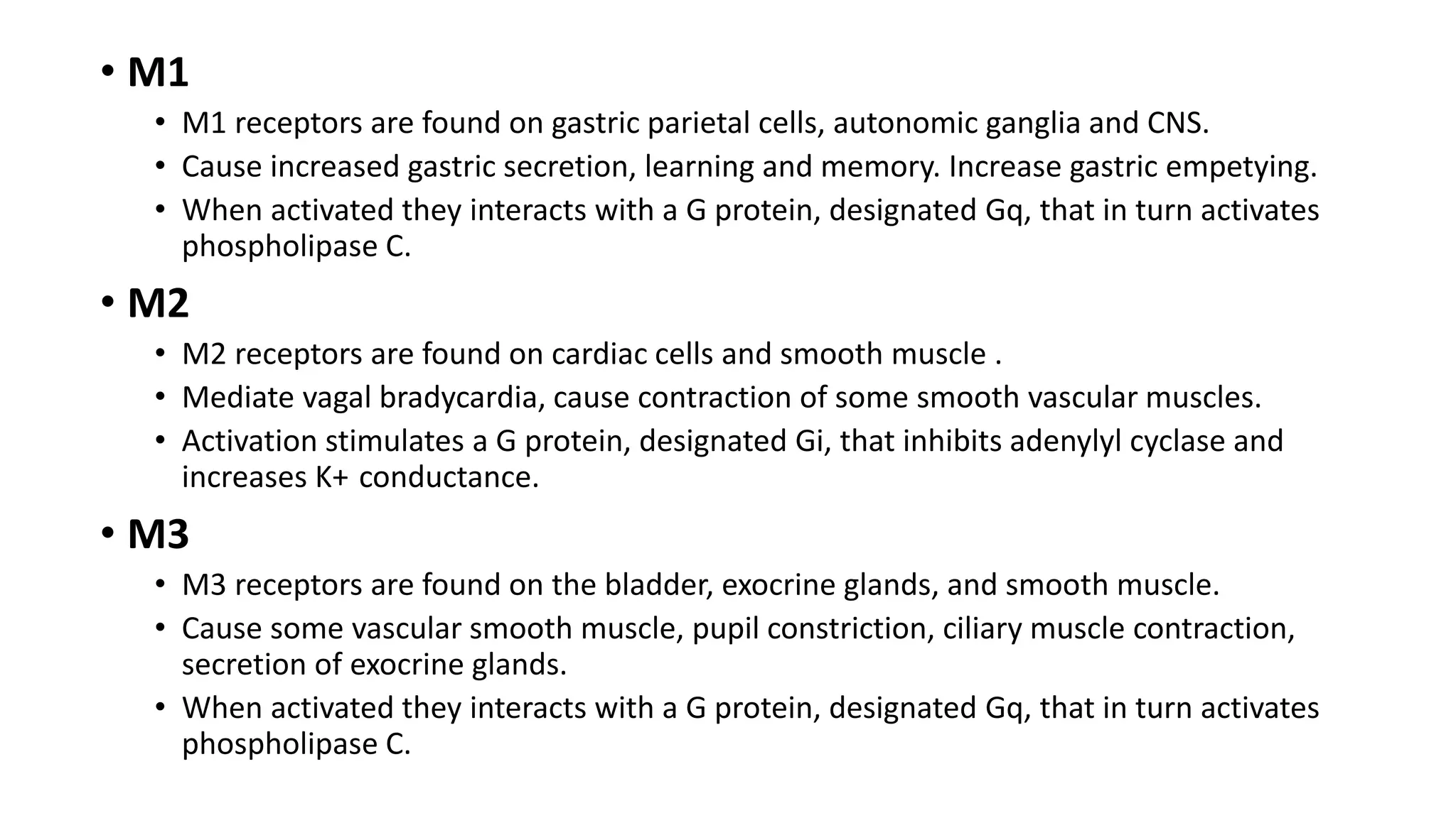 • M1
• M1 receptors are found on gastric parietal cells, autonomic ganglia and CNS.
• Cause increased gastric secretion, learning and memory. Increase gastric empetying.
• When activated they interacts with a G protein, designated Gq, that in turn activates
phospholipase C.
• M2
• M2 receptors are found on cardiac cells and smooth muscle .
• Mediate vagal bradycardia, cause contraction of some smooth vascular muscles.
• Activation stimulates a G protein, designated Gi, that inhibits adenylyl cyclase and
increases K+ conductance.
• M3
• M3 receptors are found on the bladder, exocrine glands, and smooth muscle.
• Cause some vascular smooth muscle, pupil constriction, ciliary muscle contraction,
secretion of exocrine glands.
• When activated they interacts with a G protein, designated Gq, that in turn activates
phospholipase C.
 