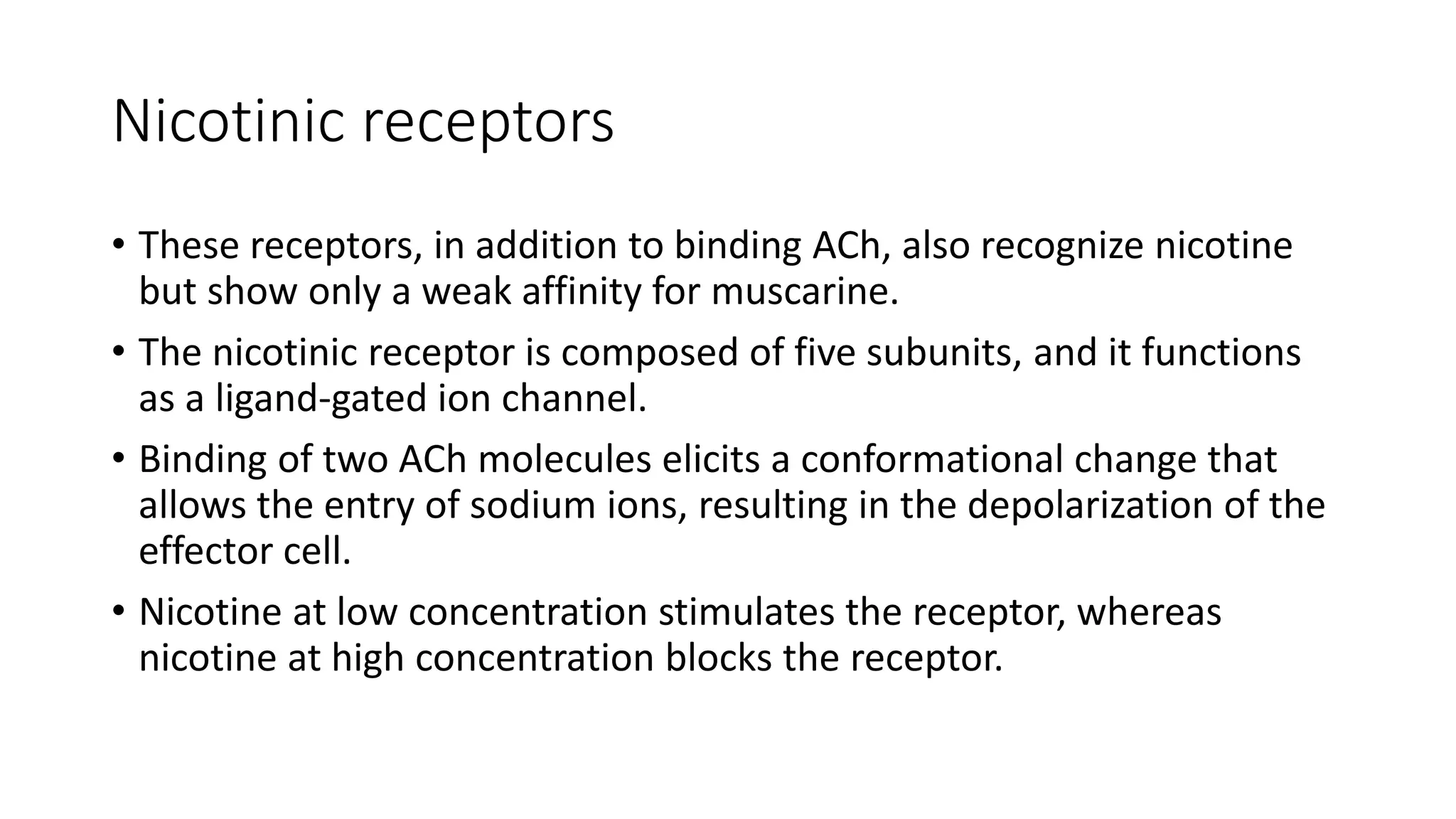 Nicotinic receptors
• These receptors, in addition to binding ACh, also recognize nicotine
but show only a weak affinity for muscarine.
• The nicotinic receptor is composed of five subunits, and it functions
as a ligand-gated ion channel.
• Binding of two ACh molecules elicits a conformational change that
allows the entry of sodium ions, resulting in the depolarization of the
effector cell.
• Nicotine at low concentration stimulates the receptor, whereas
nicotine at high concentration blocks the receptor.
 