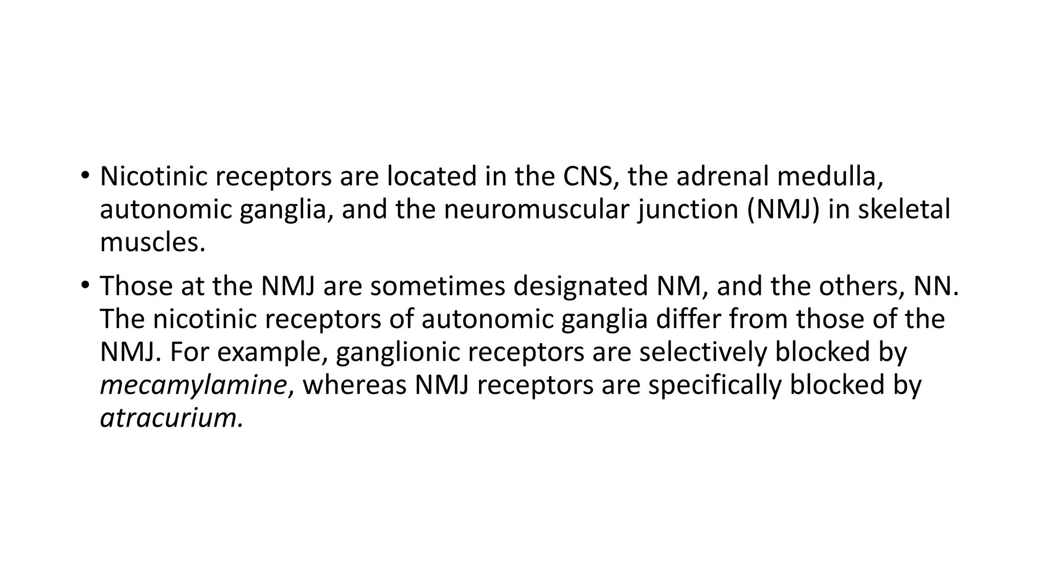 • Nicotinic receptors are located in the CNS, the adrenal medulla,
autonomic ganglia, and the neuromuscular junction (NMJ) in skeletal
muscles.
• Those at the NMJ are sometimes designated NM, and the others, NN.
The nicotinic receptors of autonomic ganglia differ from those of the
NMJ. For example, ganglionic receptors are selectively blocked by
mecamylamine, whereas NMJ receptors are specifically blocked by
atracurium.
 