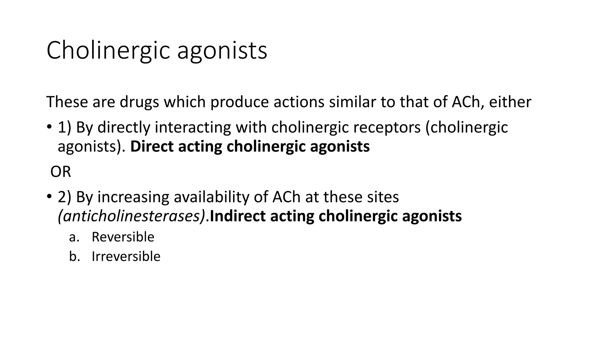 Cholinergic agonists
These are drugs which produce actions similar to that of ACh, either
• 1) By directly interacting with cholinergic receptors (cholinergic
agonists). Direct acting cholinergic agonists
OR
• 2) By increasing availability of ACh at these sites
(anticholinesterases).Indirect acting cholinergic agonists
a. Reversible
b. Irreversible
 