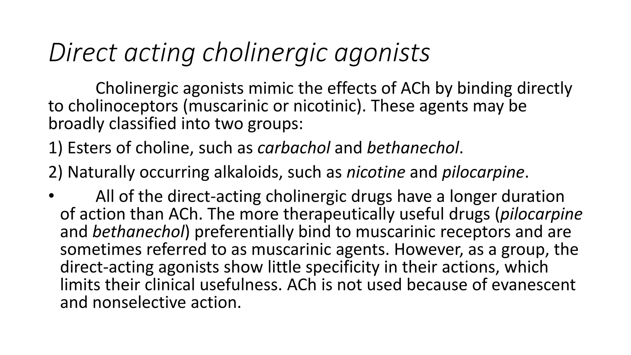 Direct acting cholinergic agonists
Cholinergic agonists mimic the effects of ACh by binding directly
to cholinoceptors (muscarinic or nicotinic). These agents may be
broadly classified into two groups:
1) Esters of choline, such as carbachol and bethanechol.
2) Naturally occurring alkaloids, such as nicotine and pilocarpine.
• All of the direct-acting cholinergic drugs have a longer duration
of action than ACh. The more therapeutically useful drugs (pilocarpine
and bethanechol) preferentially bind to muscarinic receptors and are
sometimes referred to as muscarinic agents. However, as a group, the
direct-acting agonists show little specificity in their actions, which
limits their clinical usefulness. ACh is not used because of evanescent
and nonselective action.
 