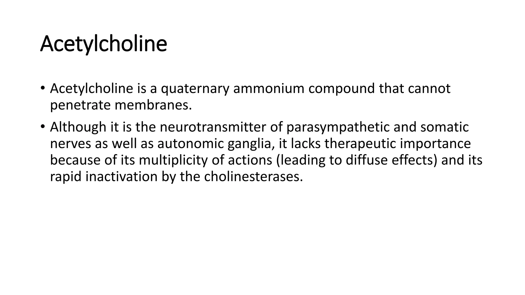 Acetylcholine
• Acetylcholine is a quaternary ammonium compound that cannot
penetrate membranes.
• Although it is the neurotransmitter of parasympathetic and somatic
nerves as well as autonomic ganglia, it lacks therapeutic importance
because of its multiplicity of actions (leading to diffuse effects) and its
rapid inactivation by the cholinesterases.
 