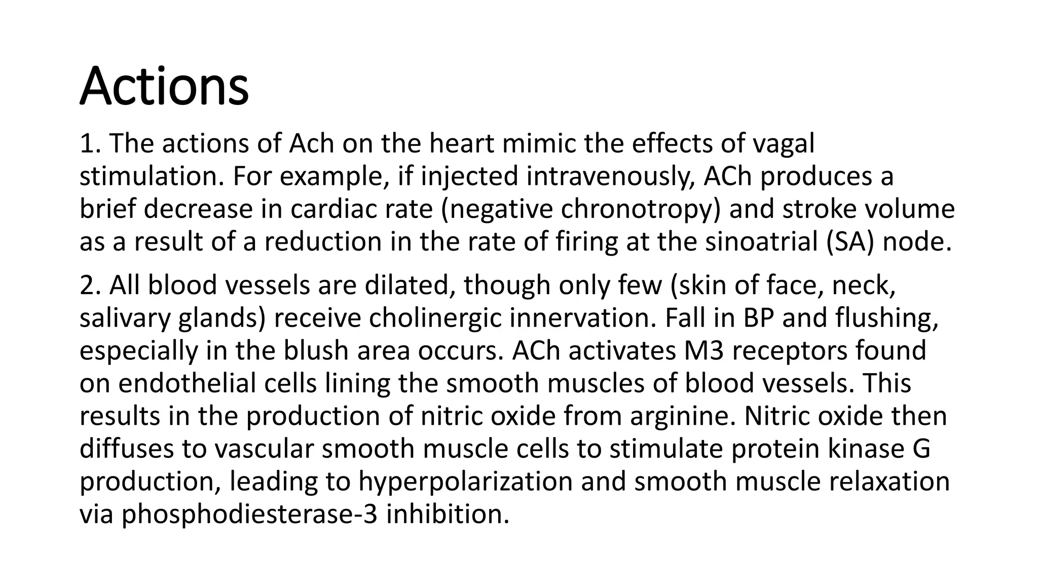 Actions
1. The actions of Ach on the heart mimic the effects of vagal
stimulation. For example, if injected intravenously, ACh produces a
brief decrease in cardiac rate (negative chronotropy) and stroke volume
as a result of a reduction in the rate of firing at the sinoatrial (SA) node.
2. All blood vessels are dilated, though only few (skin of face, neck,
salivary glands) receive cholinergic innervation. Fall in BP and flushing,
especially in the blush area occurs. ACh activates M3 receptors found
on endothelial cells lining the smooth muscles of blood vessels. This
results in the production of nitric oxide from arginine. Nitric oxide then
diffuses to vascular smooth muscle cells to stimulate protein kinase G
production, leading to hyperpolarization and smooth muscle relaxation
via phosphodiesterase-3 inhibition.
 