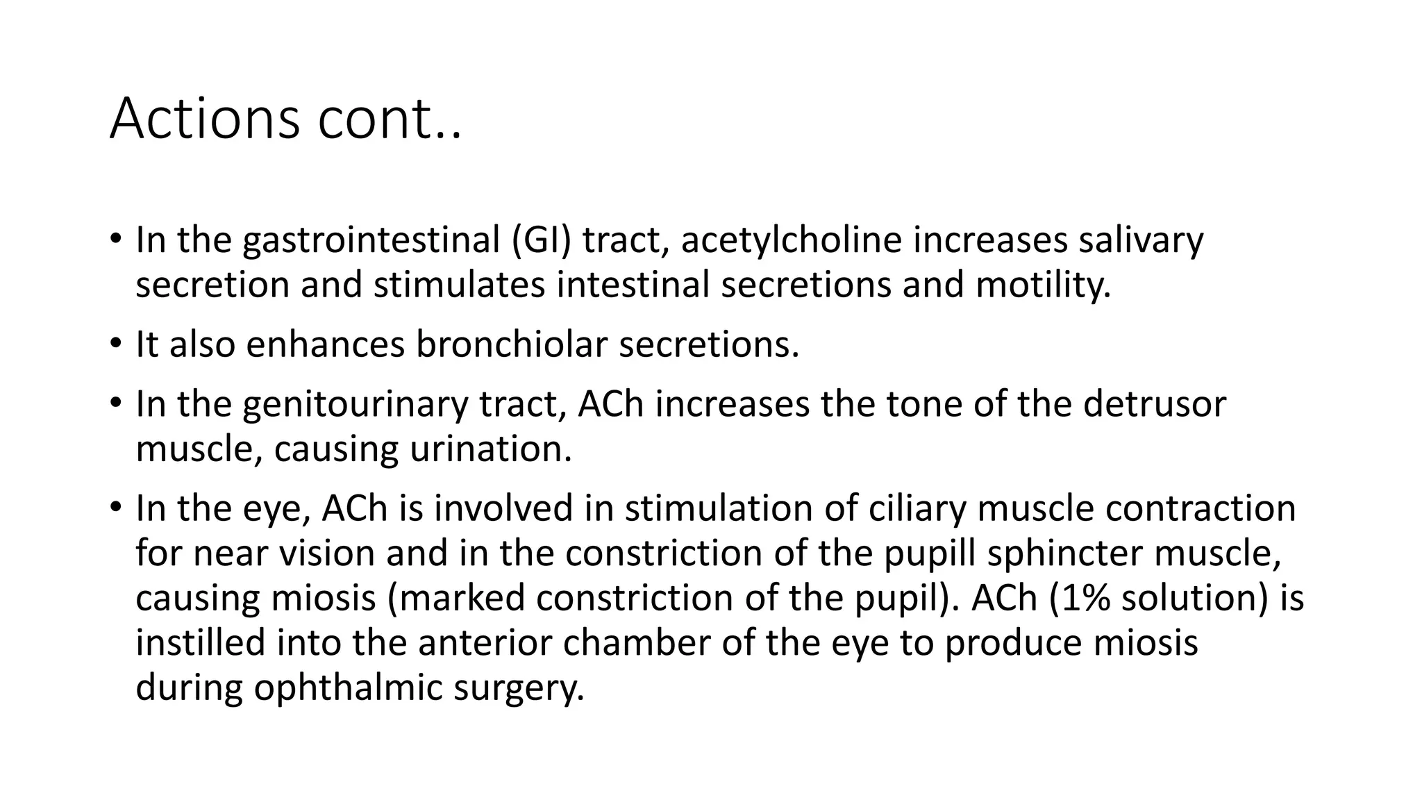 Actions cont..
• In the gastrointestinal (GI) tract, acetylcholine increases salivary
secretion and stimulates intestinal secretions and motility.
• It also enhances bronchiolar secretions.
• In the genitourinary tract, ACh increases the tone of the detrusor
muscle, causing urination.
• In the eye, ACh is involved in stimulation of ciliary muscle contraction
for near vision and in the constriction of the pupill sphincter muscle,
causing miosis (marked constriction of the pupil). ACh (1% solution) is
instilled into the anterior chamber of the eye to produce miosis
during ophthalmic surgery.
 