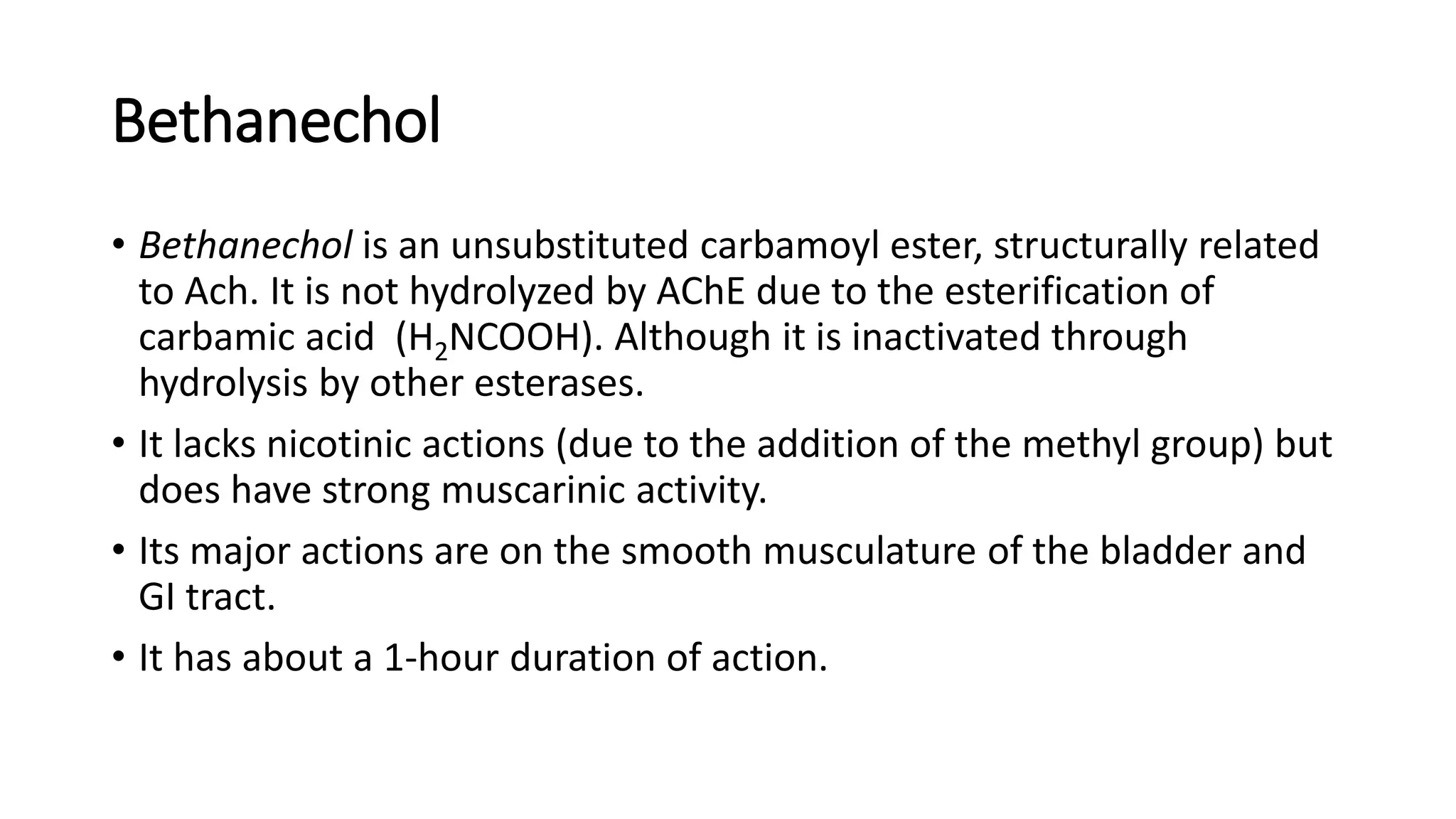 Bethanechol
• Bethanechol is an unsubstituted carbamoyl ester, structurally related
to Ach. It is not hydrolyzed by AChE due to the esterification of
carbamic acid (H2NCOOH). Although it is inactivated through
hydrolysis by other esterases.
• It lacks nicotinic actions (due to the addition of the methyl group) but
does have strong muscarinic activity.
• Its major actions are on the smooth musculature of the bladder and
GI tract.
• It has about a 1-hour duration of action.
 