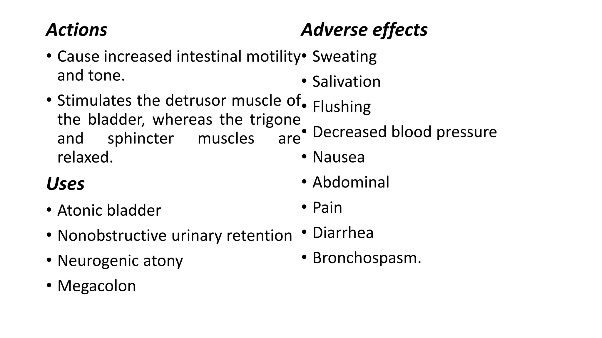 Actions
• Cause increased intestinal motility
and tone.
• Stimulates the detrusor muscle of
the bladder, whereas the trigone
and sphincter muscles are
relaxed.
Uses
• Atonic bladder
• Nonobstructive urinary retention
• Neurogenic atony
• Megacolon
Adverse effects
• Sweating
• Salivation
• Flushing
• Decreased blood pressure
• Nausea
• Abdominal
• Pain
• Diarrhea
• Bronchospasm.
 