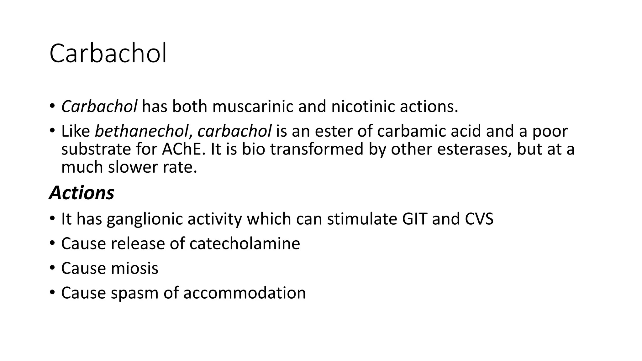 Carbachol
• Carbachol has both muscarinic and nicotinic actions.
• Like bethanechol, carbachol is an ester of carbamic acid and a poor
substrate for AChE. It is bio transformed by other esterases, but at a
much slower rate.
Actions
• It has ganglionic activity which can stimulate GIT and CVS
• Cause release of catecholamine
• Cause miosis
• Cause spasm of accommodation
 