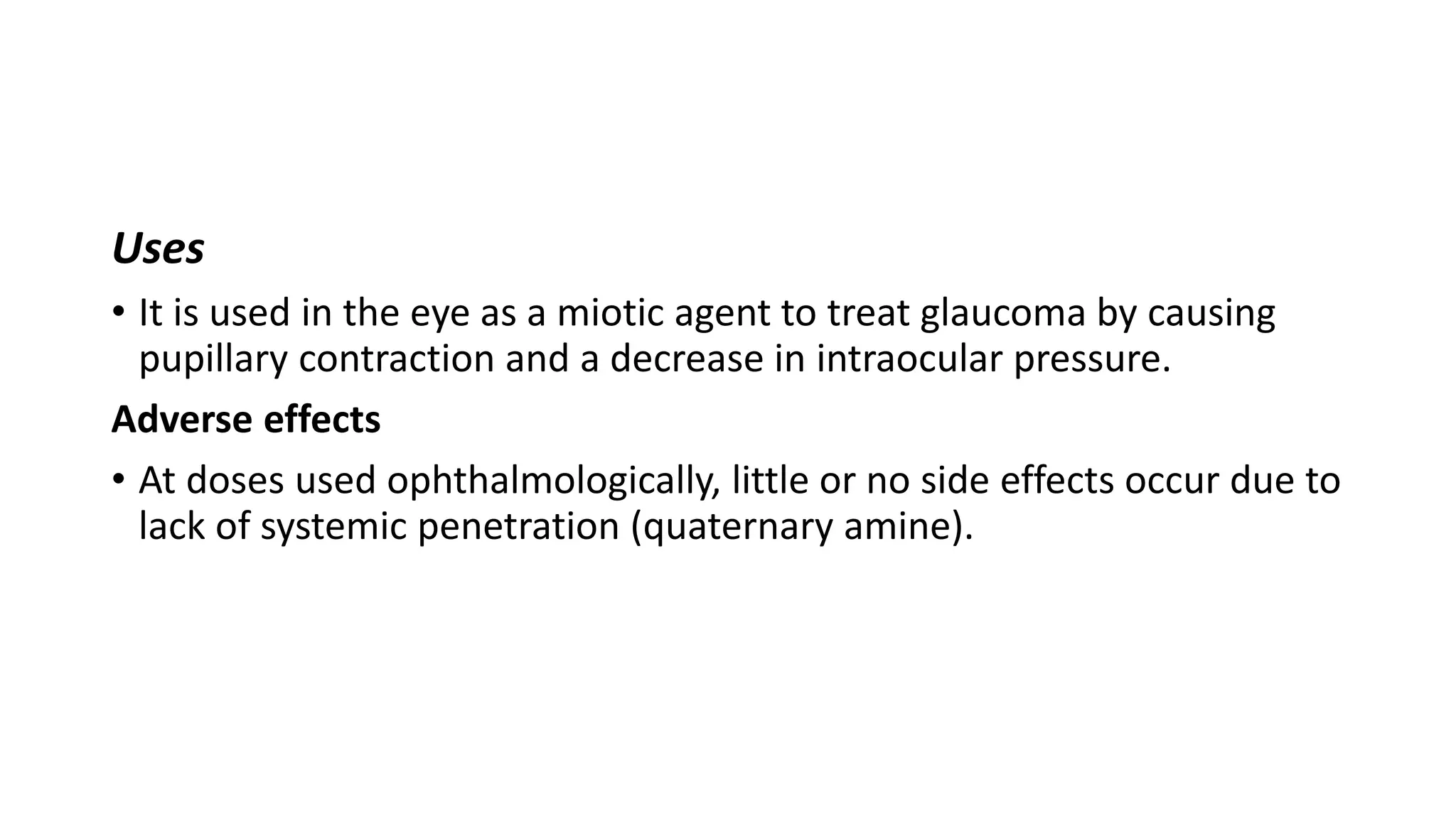 Uses
• It is used in the eye as a miotic agent to treat glaucoma by causing
pupillary contraction and a decrease in intraocular pressure.
Adverse effects
• At doses used ophthalmologically, little or no side effects occur due to
lack of systemic penetration (quaternary amine).
 