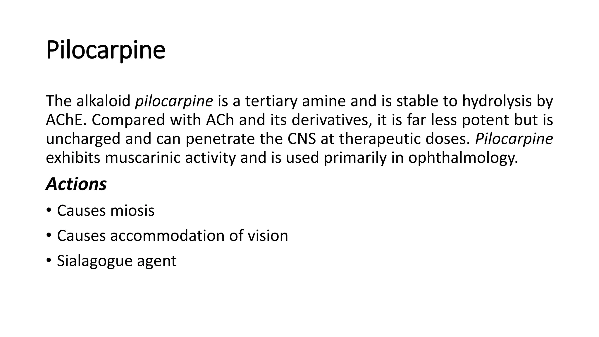 Pilocarpine
The alkaloid pilocarpine is a tertiary amine and is stable to hydrolysis by
AChE. Compared with ACh and its derivatives, it is far less potent but is
uncharged and can penetrate the CNS at therapeutic doses. Pilocarpine
exhibits muscarinic activity and is used primarily in ophthalmology.
Actions
• Causes miosis
• Causes accommodation of vision
• Sialagogue agent
 