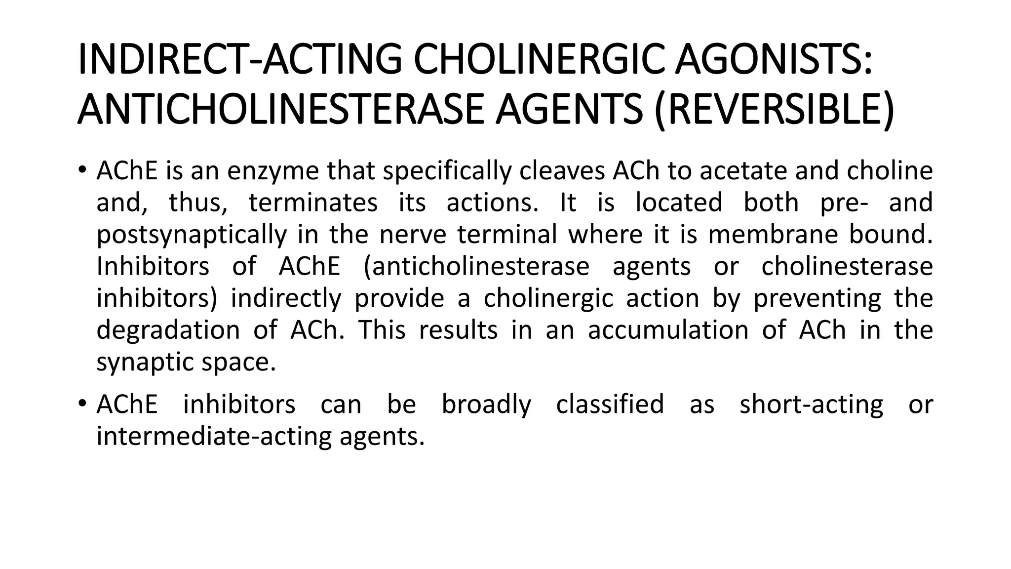 INDIRECT-ACTING CHOLINERGIC AGONISTS:
ANTICHOLINESTERASE AGENTS (REVERSIBLE)
• AChE is an enzyme that specifically cleaves ACh to acetate and choline
and, thus, terminates its actions. It is located both pre- and
postsynaptically in the nerve terminal where it is membrane bound.
Inhibitors of AChE (anticholinesterase agents or cholinesterase
inhibitors) indirectly provide a cholinergic action by preventing the
degradation of ACh. This results in an accumulation of ACh in the
synaptic space.
• AChE inhibitors can be broadly classified as short-acting or
intermediate-acting agents.
 