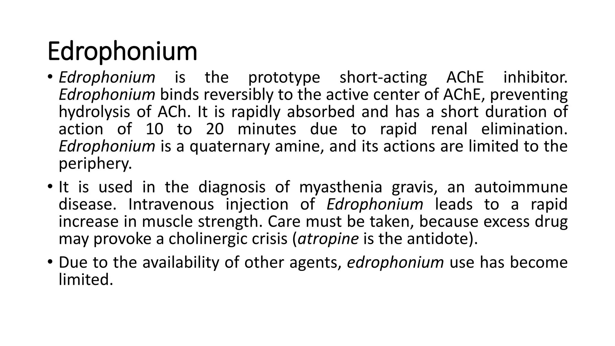 Edrophonium
• Edrophonium is the prototype short-acting AChE inhibitor.
Edrophonium binds reversibly to the active center of AChE, preventing
hydrolysis of ACh. It is rapidly absorbed and has a short duration of
action of 10 to 20 minutes due to rapid renal elimination.
Edrophonium is a quaternary amine, and its actions are limited to the
periphery.
• It is used in the diagnosis of myasthenia gravis, an autoimmune
disease. Intravenous injection of Edrophonium leads to a rapid
increase in muscle strength. Care must be taken, because excess drug
may provoke a cholinergic crisis (atropine is the antidote).
• Due to the availability of other agents, edrophonium use has become
limited.
 