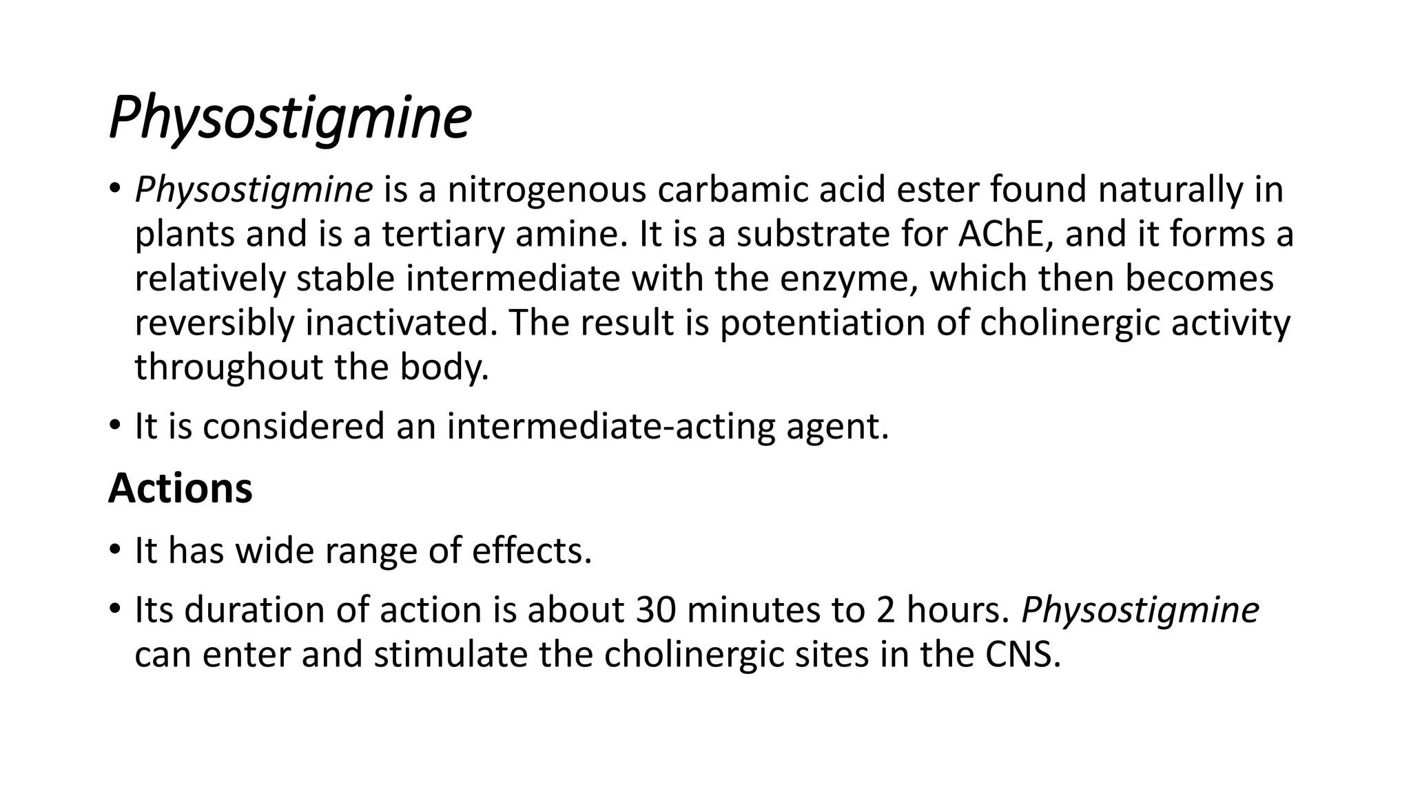 Physostigmine
• Physostigmine is a nitrogenous carbamic acid ester found naturally in
plants and is a tertiary amine. It is a substrate for AChE, and it forms a
relatively stable intermediate with the enzyme, which then becomes
reversibly inactivated. The result is potentiation of cholinergic activity
throughout the body.
• It is considered an intermediate-acting agent.
Actions
• It has wide range of effects.
• Its duration of action is about 30 minutes to 2 hours. Physostigmine
can enter and stimulate the cholinergic sites in the CNS.
 
