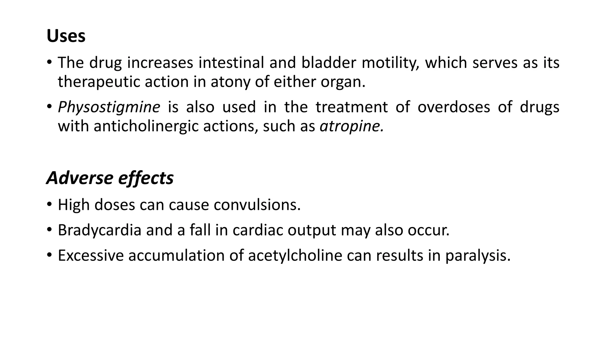 Uses
• The drug increases intestinal and bladder motility, which serves as its
therapeutic action in atony of either organ.
• Physostigmine is also used in the treatment of overdoses of drugs
with anticholinergic actions, such as atropine.
Adverse effects
• High doses can cause convulsions.
• Bradycardia and a fall in cardiac output may also occur.
• Excessive accumulation of acetylcholine can results in paralysis.
 