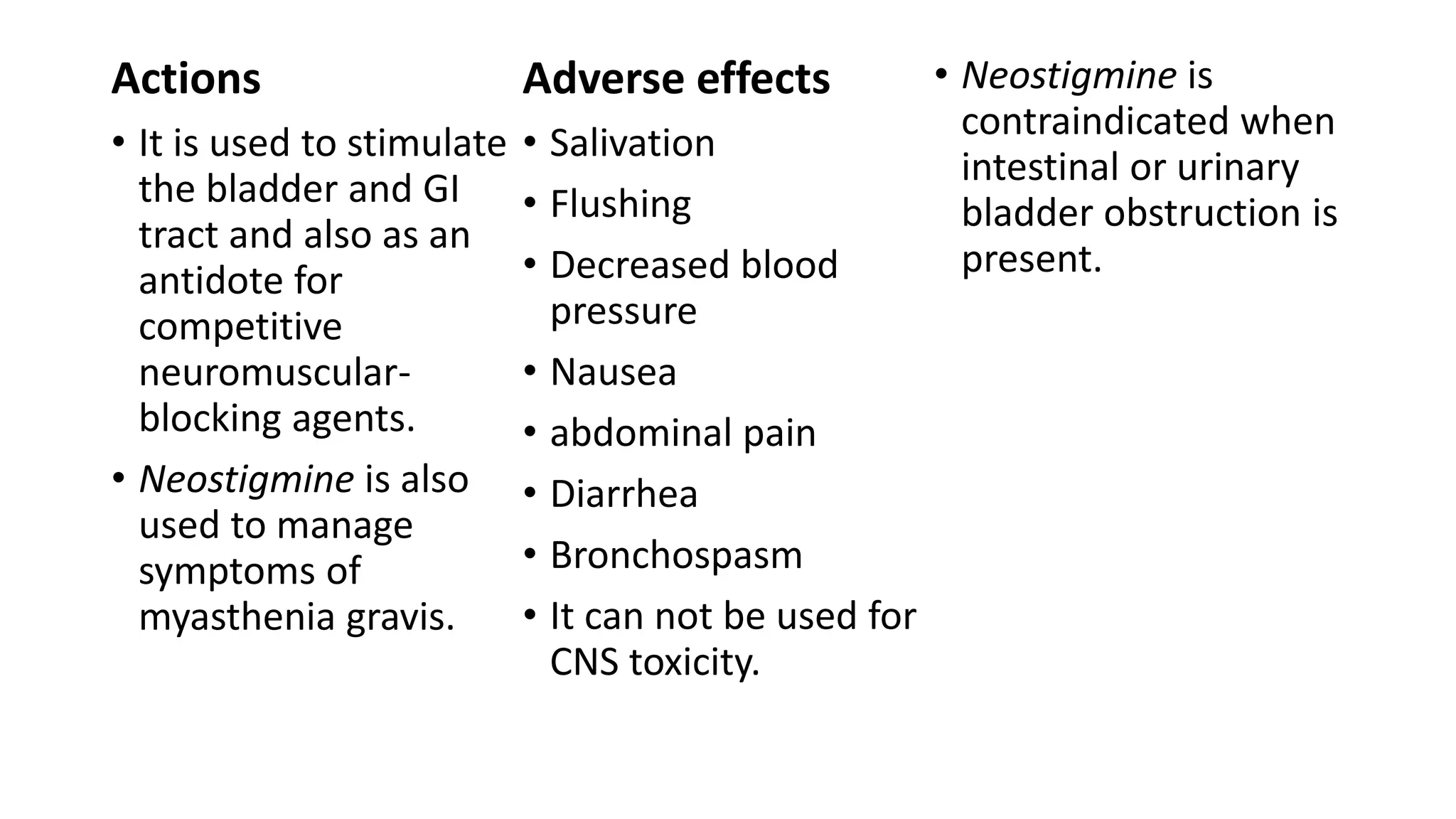 Actions
• It is used to stimulate
the bladder and GI
tract and also as an
antidote for
competitive
neuromuscular-
blocking agents.
• Neostigmine is also
used to manage
symptoms of
myasthenia gravis.
Adverse effects
• Salivation
• Flushing
• Decreased blood
pressure
• Nausea
• abdominal pain
• Diarrhea
• Bronchospasm
• It can not be used for
CNS toxicity.
• Neostigmine is
contraindicated when
intestinal or urinary
bladder obstruction is
present.
 