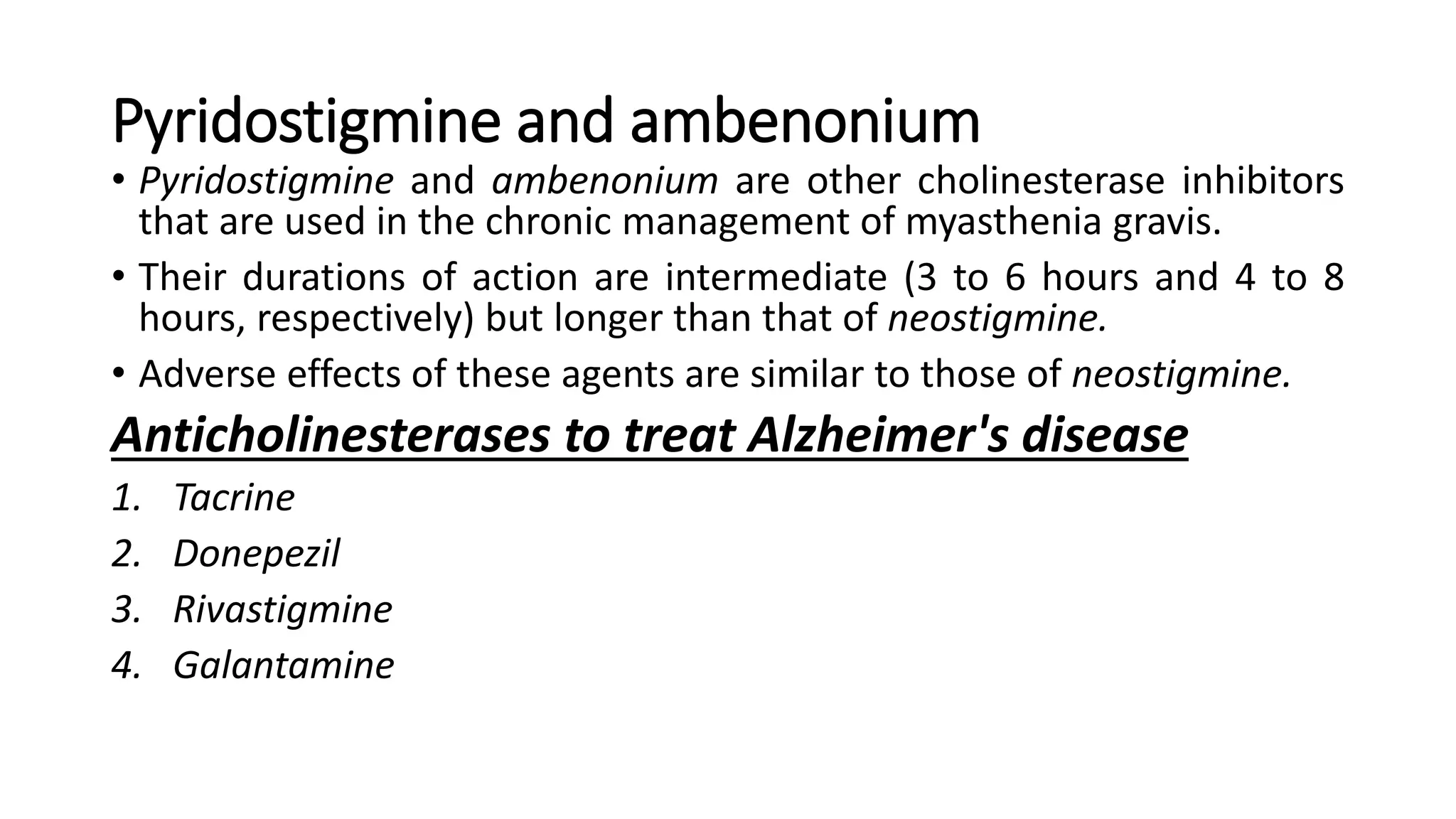 Pyridostigmine and ambenonium
• Pyridostigmine and ambenonium are other cholinesterase inhibitors
that are used in the chronic management of myasthenia gravis.
• Their durations of action are intermediate (3 to 6 hours and 4 to 8
hours, respectively) but longer than that of neostigmine.
• Adverse effects of these agents are similar to those of neostigmine.
Anticholinesterases to treat Alzheimer's disease
1. Tacrine
2. Donepezil
3. Rivastigmine
4. Galantamine
 