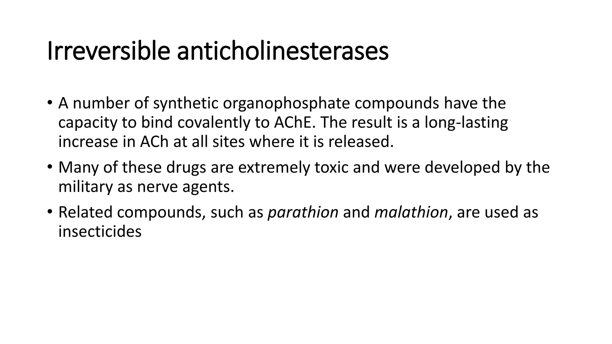 Irreversible anticholinesterases
• A number of synthetic organophosphate compounds have the
capacity to bind covalently to AChE. The result is a long-lasting
increase in ACh at all sites where it is released.
• Many of these drugs are extremely toxic and were developed by the
military as nerve agents.
• Related compounds, such as parathion and malathion, are used as
insecticides
 