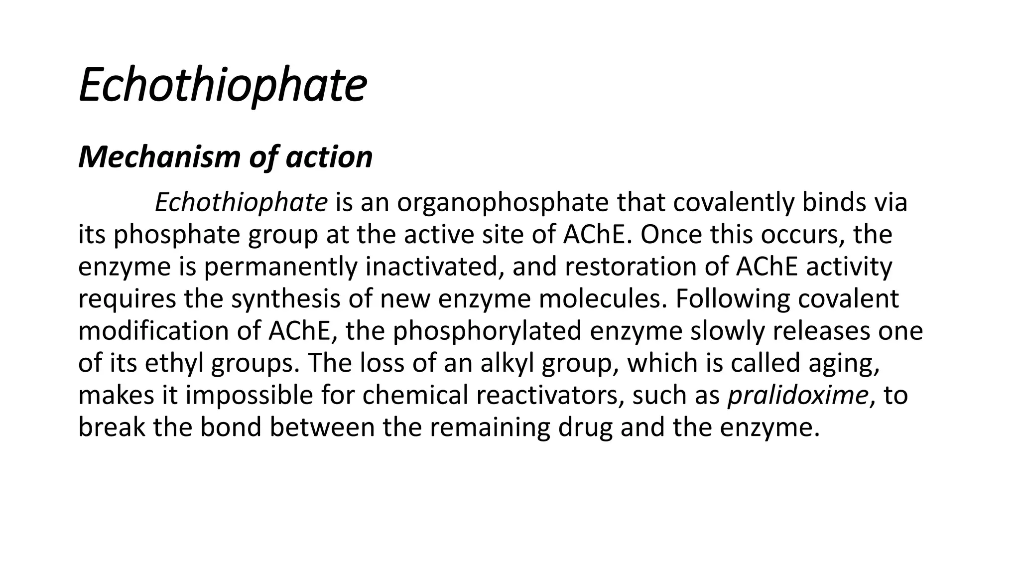 Echothiophate
Mechanism of action
Echothiophate is an organophosphate that covalently binds via
its phosphate group at the active site of AChE. Once this occurs, the
enzyme is permanently inactivated, and restoration of AChE activity
requires the synthesis of new enzyme molecules. Following covalent
modification of AChE, the phosphorylated enzyme slowly releases one
of its ethyl groups. The loss of an alkyl group, which is called aging,
makes it impossible for chemical reactivators, such as pralidoxime, to
break the bond between the remaining drug and the enzyme.
 