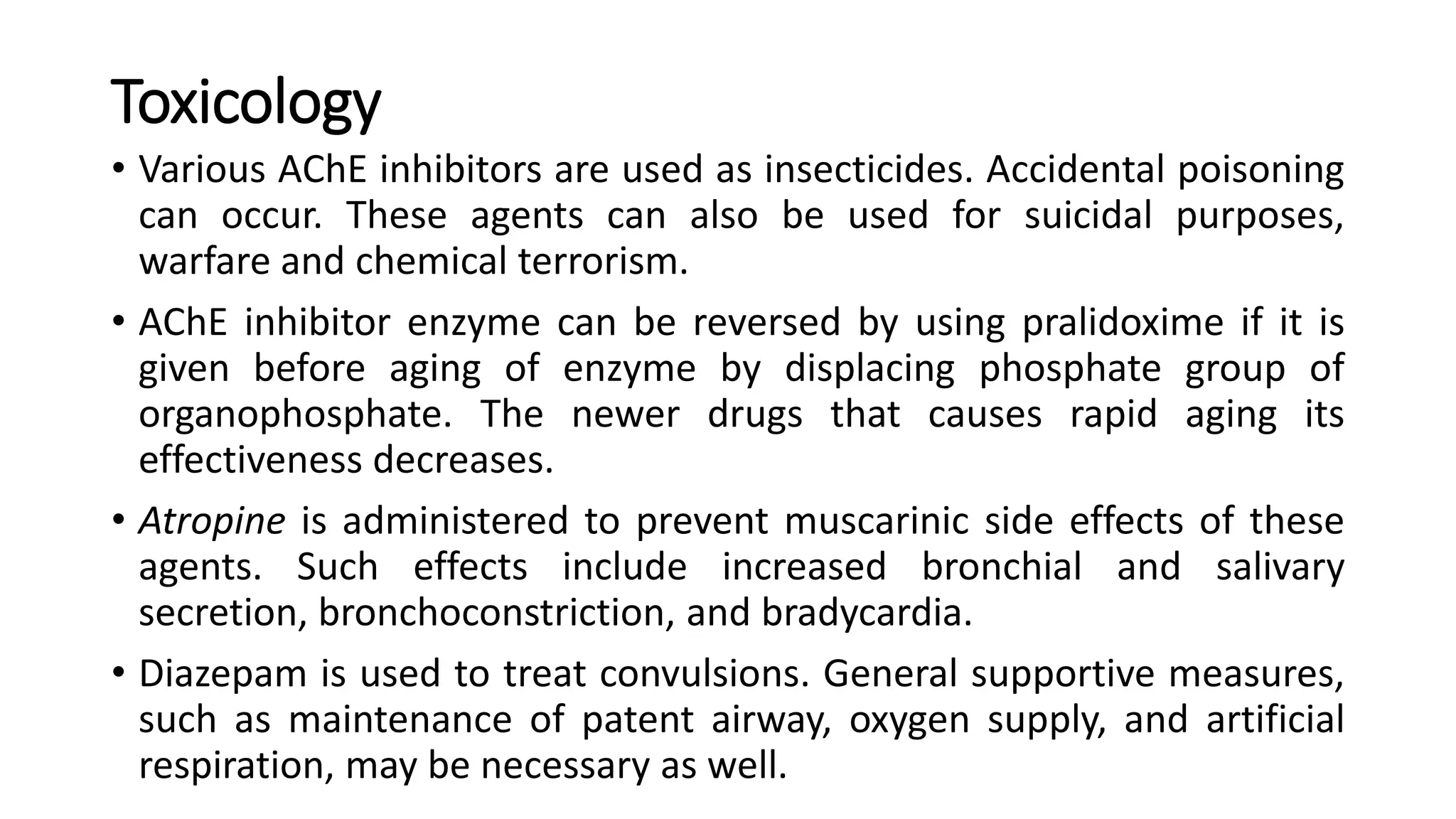 Toxicology
• Various AChE inhibitors are used as insecticides. Accidental poisoning
can occur. These agents can also be used for suicidal purposes,
warfare and chemical terrorism.
• AChE inhibitor enzyme can be reversed by using pralidoxime if it is
given before aging of enzyme by displacing phosphate group of
organophosphate. The newer drugs that causes rapid aging its
effectiveness decreases.
• Atropine is administered to prevent muscarinic side effects of these
agents. Such effects include increased bronchial and salivary
secretion, bronchoconstriction, and bradycardia.
• Diazepam is used to treat convulsions. General supportive measures,
such as maintenance of patent airway, oxygen supply, and artificial
respiration, may be necessary as well.
 