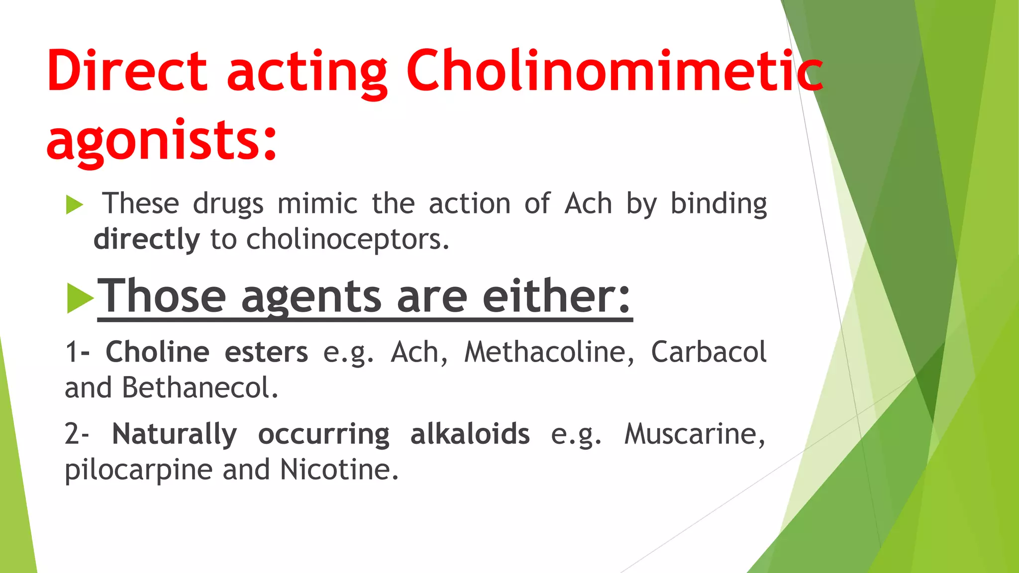 Direct acting Cholinomimetic
agonists:
 These drugs mimic the action of Ach by binding
directly to cholinoceptors.
Those agents are either:
1- Choline esters e.g. Ach, Methacoline, Carbacol
and Bethanecol.
2- Naturally occurring alkaloids e.g. Muscarine,
pilocarpine and Nicotine.
 